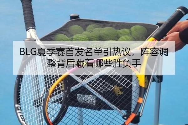 BLG夏季赛首发名单引热议，阵容调整背后藏着哪些胜负手
