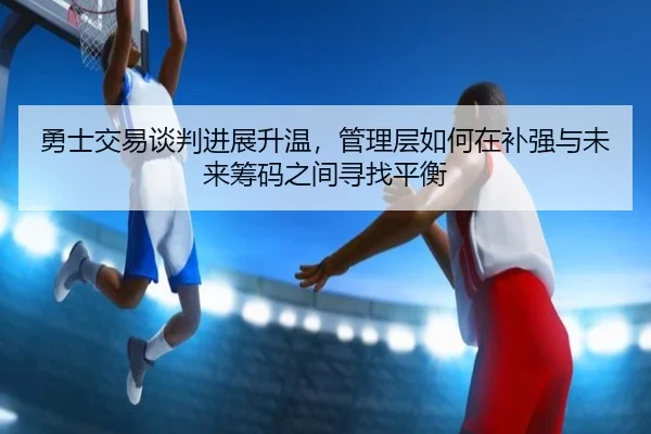 勇士交易谈判进展升温，管理层如何在补强与未来筹码之间寻找平衡 - cctv